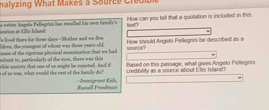 nalyzing What Makes a Source Credible 
s writer Angelo Pellegrini has recalled his own family's text? How can you tell that a quotation is included in this 
tention at Ellis Island: 
e lived there for three days —Mother and we five 
ldren, the youngest of whom was three years old. How should Angelo Pellegrini be described as a 
cause of the rigorous physical examination that we had source? 
submit to, particularly of the eyes, there was this 
rible anxiety that one of us might be rejected. And if Based on this passage, what gives Angelo Pellegrini 
of us was, what would the rest of the family do? credibility as a source about Ellis Island? 
—Immigrant Kids, 
Russell Freedman