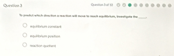 To predict which direction a reaction will move to reach equilibrium, investigate the _`
equilibrium constant
equilibrium position
reaction quotient