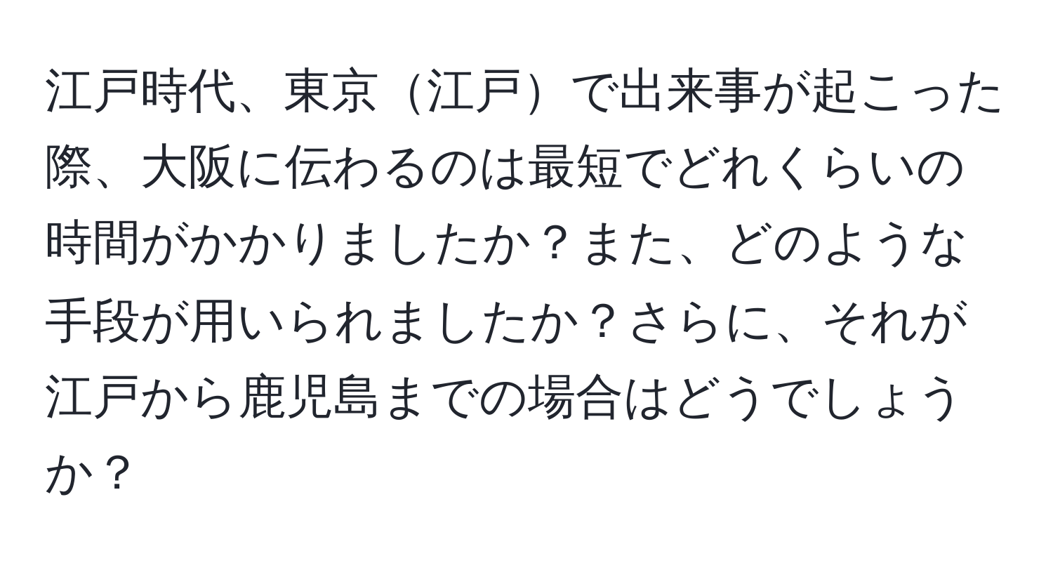 江戸時代、東京江戸で出来事が起こった際、大阪に伝わるのは最短でどれくらいの時間がかかりましたか？また、どのような手段が用いられましたか？さらに、それが江戸から鹿児島までの場合はどうでしょうか？