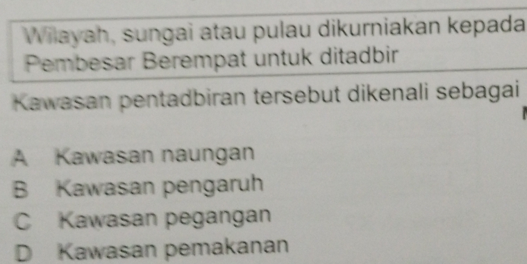 Wilayah, sungai atau pulau dikurniakan kepada
Pembesar Berempat untuk ditadbir
Kawasan pentadbiran tersebut dikenali sebagai
A Kawasan naungan
B Kawasan pengaruh
C Kawasan pegangan
D Kawasan pemakanan