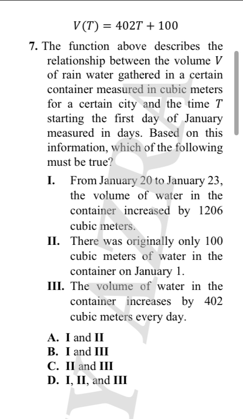 V(T)=402T+100
7. The function above describes the
relationship between the volume V
of rain water gathered in a certain 
container measured in cubic meters
for a certain city and the time T
starting the first day of January
measured in days. Based on this
information, which of the following
must be true?
I. From January 20 to January 23,
the volume of water in the
container increased by 1206
cubic meters.
II. There was originally only 100
cubic meters of water in the
container on January 1.
III. The volume of water in the
container increases by 402
cubic meters every day.
A. I and II
B. I and III
C. II and III
D. I, II, and III