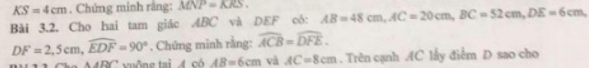 KS=4cm. Chứng minh rằng: MNP=KRS. 
Bài 3.2. Cho hai tam giác ABC và DEF có: AB=48cm, AC=20cm, BC=52cm, DE=6cm,
DF=2, 5cm, widehat EDF=90°. Chứng minh rằng: widehat ACB=widehat DFE.
RC t u ông tai có AB=6cm và AC=8cm. Trên cạnh AC lấy điễm D sao cho