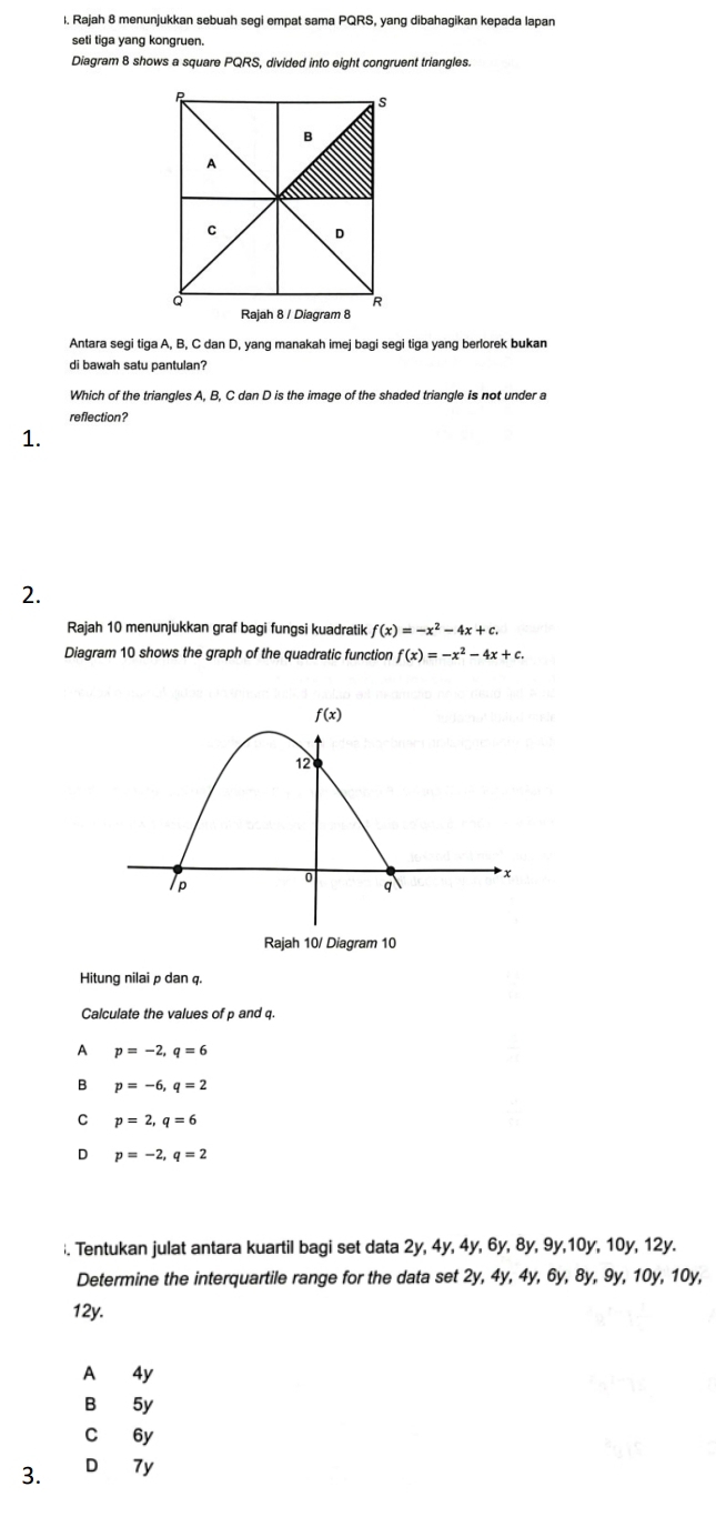 Rajah 8 menunjukkan sebuah segi empat sama PQRS, yang dibahagikan kepada lapan
seti tiga yang kongruen.
Diagram 8 shows a square PQRS, divided into eight congruent triangles.
Antara segi tiga A, B, C dan D, yang manakah imej bagi segi tiga yang berlorek bukan
di bawah satu pantulan?
Which of the triangles A, B, C dan D is the image of the shaded triangle is not under a
reflection?
1.
2.
Rajah 10 menunjukkan graf bagi fungsi kuadratik f(x)=-x^2-4x+c.
Diagram 10 shows the graph of the quadratic function f(x)=-x^2-4x+c.
Rajah 10/ Diagram 10
Hitung nilaiρ dan q.
Calculate the values of p and q.
A p=-2,q=6
B p=-6,q=2
C p=2,q=6
D p=-2,q=2;. Tentukan julat antara kuartil bagi set data 2y, 4y, 4y, 6y, 8y, 9y,10y, 10y, 12y.
Determine the interquartile range for the data set 2y, 4y, 4y, 6y, 8y, 9y, 10y, 10y,
12y.
A 4y
B 5y
C 6y
3. D 7y