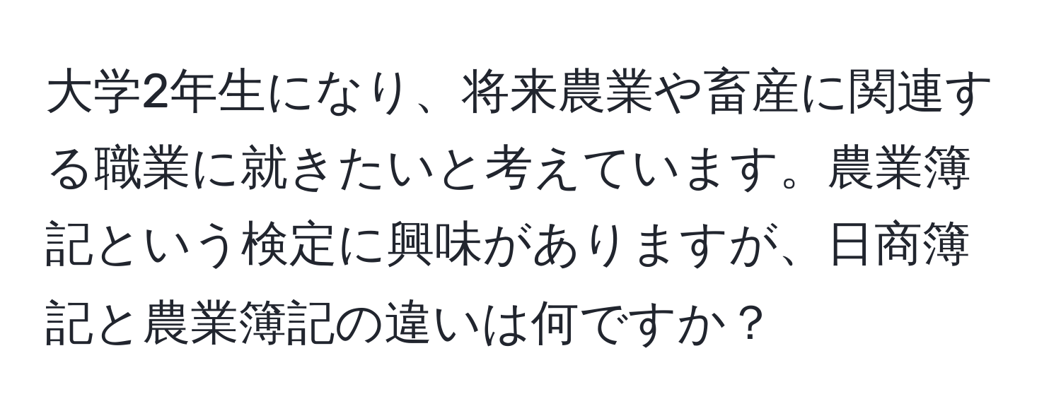 大学2年生になり、将来農業や畜産に関連する職業に就きたいと考えています。農業簿記という検定に興味がありますが、日商簿記と農業簿記の違いは何ですか？