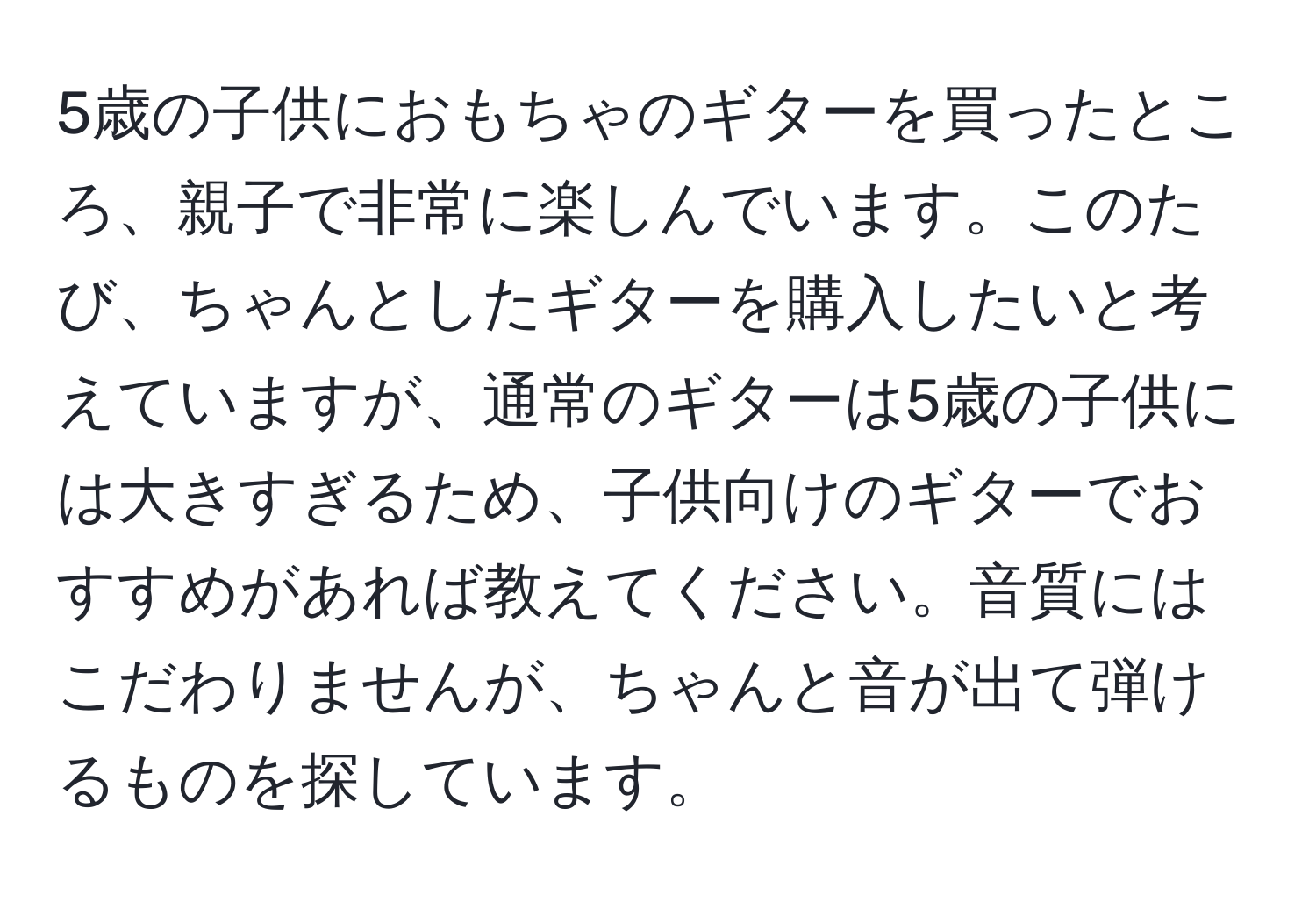 5歳の子供におもちゃのギターを買ったところ、親子で非常に楽しんでいます。このたび、ちゃんとしたギターを購入したいと考えていますが、通常のギターは5歳の子供には大きすぎるため、子供向けのギターでおすすめがあれば教えてください。音質にはこだわりませんが、ちゃんと音が出て弾けるものを探しています。