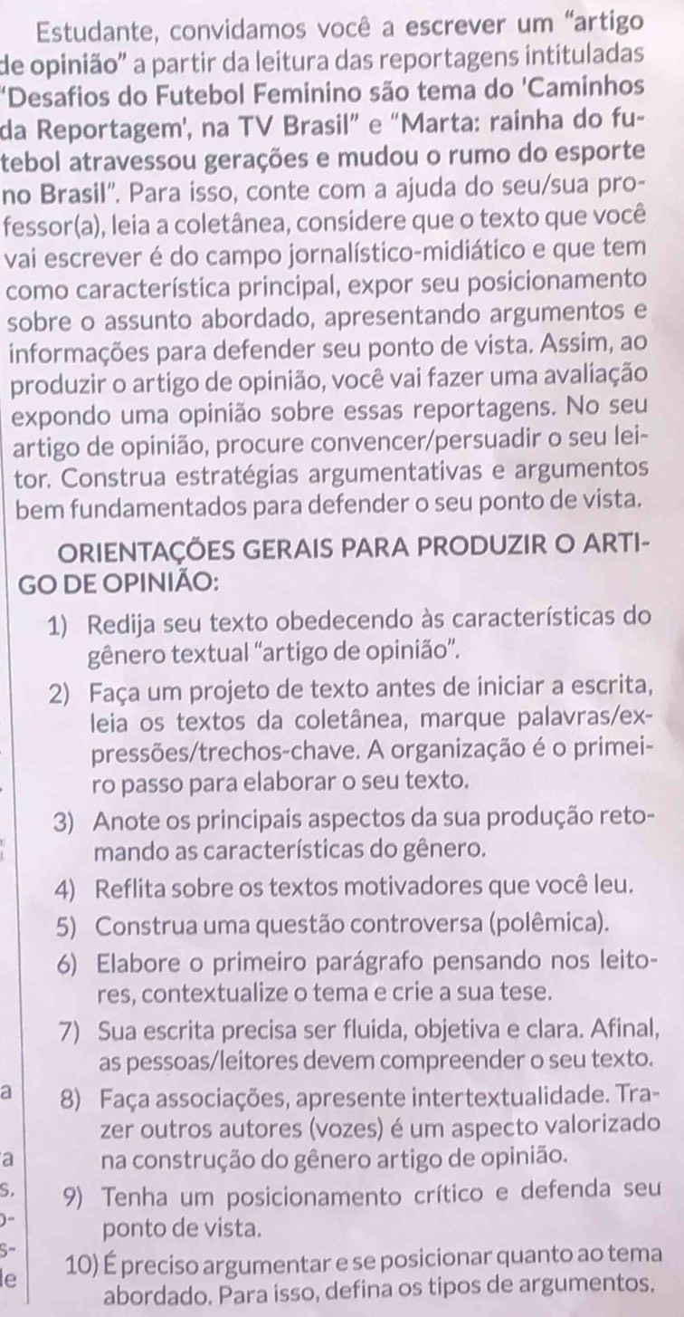 Estudante, convidamos você a escrever um “artigo
de opinião' a partir da leitura das reportagens intituladas
'Desafios do Futebol Feminino são tema do 'Caminhos
da Reportagem', na TV Brasil” e “Marta: rainha do fu-
tebol atravessou gerações e mudou o rumo do esporte
no Brasil''. Para isso, conte com a ajuda do seu/sua pro-
fessor(a), leia a coletânea, considere que o texto que você
vai escrever é do campo jornalístico-midiático e que tem
como característica principal, expor seu posicionamento
sobre o assunto abordado, apresentando argumentos e
informações para defender seu ponto de vista. Assim, ao
produzir o artigo de opinião, você vai fazer uma avaliação
expondo uma opinião sobre essas reportagens. No seu
artigo de opinião, procure convencer/persuadir o seu lei-
tor. Construa estratégias argumentativas e argumentos
bem fundamentados para defender o seu ponto de vista.
ORIENTAÇÕES GERAIS PARA PRODUZIR O ARTI-
GO DE OPINIÃO:
1) Redija seu texto obedecendo às características do
gênero textual “artigo de opinião”.
2) Faça um projeto de texto antes de iniciar a escrita,
leia os textos da coletânea, marque palavras/ex-
pressões/trechos-chave. A organização é o primei-
ro passo para elaborar o seu texto.
3) Anote os principais aspectos da sua produção reto-
mando as características do gênero.
4) Reflita sobre os textos motivadores que você leu.
5) Construa uma questão controversa (polêmica).
6) Elabore o primeiro parágrafo pensando nos leito-
res, contextualize o tema e crie a sua tese.
7) Sua escrita precisa ser fluida, objetiva e clara. Afinal,
as pessoas/leitores devem compreender o seu texto.
a 8) Faça associações, apresente intertextualidade. Tra-
zer outros autores (vozes) é um aspecto valorizado
a na construção do gênero artigo de opinião.
S. 9) Tenha um posicionamento crítico e defenda seu
)- ponto de vista.
5-
le 10) É preciso argumentar e se posicionar quanto ao tema
abordado. Para isso, defina os tipos de argumentos.