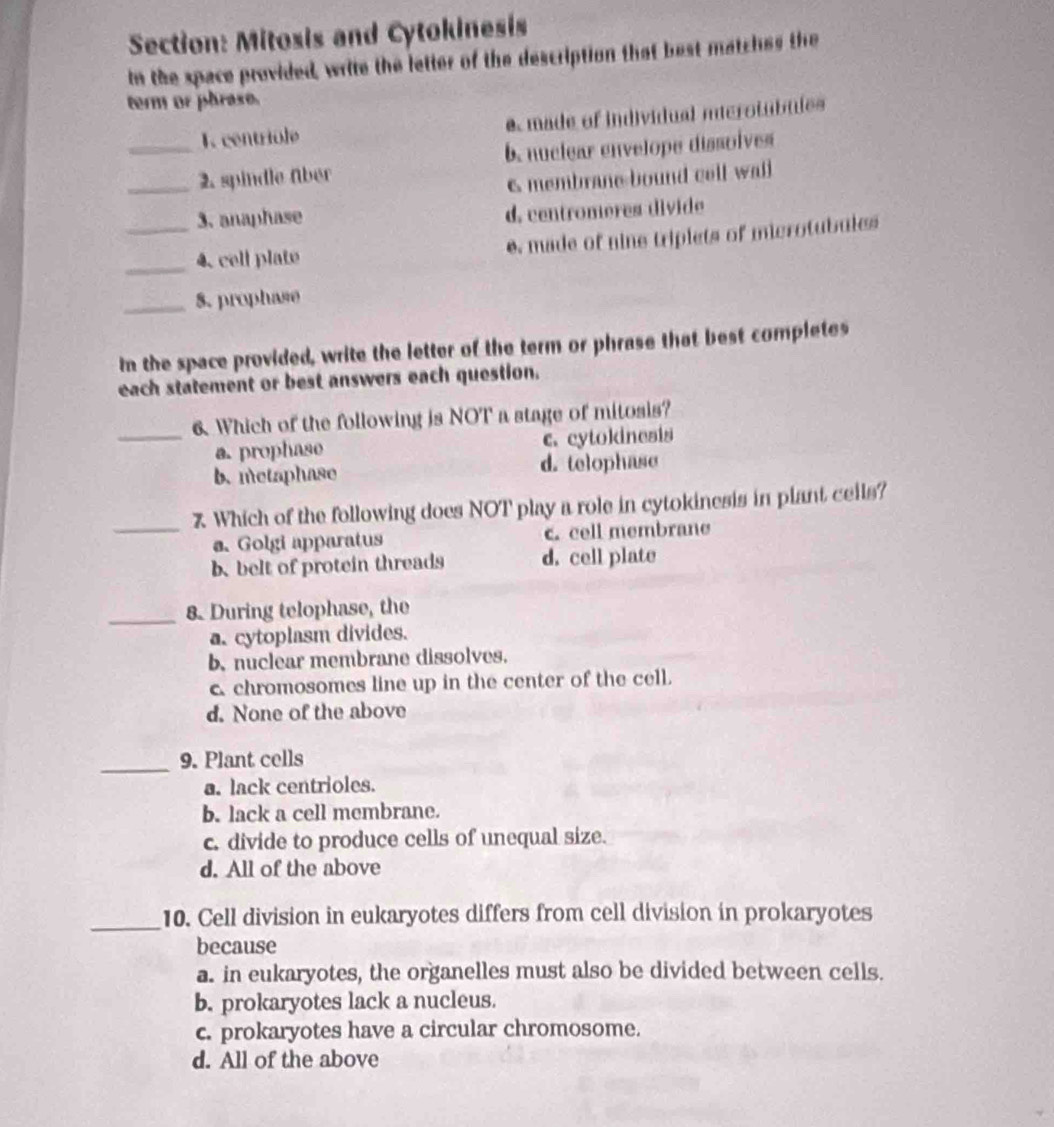 Mitosis and Cytokinesis
In the space provided, write the letter of the description that best matches the
term or phrase.
_1. centriole e made of individual iierotubules
b. nuclear envelope dissolves
_2. spindle über
6 membrane bound coll wall
3. anaphase d, centromeres divide
_4. cell plate e. made of nine triplets of microtubules
_8. prophase
In the space provided, write the letter of the term or phrase that best completes
each statement or best answers each question.
_6. Which of the following is NOT a stage of mitosis?
a. prophase c. cytokinesis
b.metaphase d. telophase
_
7 Which of the following does NOT play a role in cytokinesis in plant ceils?
a. Golgi apparatus c. cell membrane
b、 belt of protein threads d. cell plate
_8. During telophase, the
a. cytoplasm divides.
b. nuclear membrane dissolves.
c chromosomes line up in the center of the cell.
d. None of the above
_9. Plant cells
a. lack centrioles.
b. lack a cell membrane.
c. divide to produce cells of unequal size.
d. All of the above
_
10. Cell division in eukaryotes differs from cell division in prokaryotes
because
a. in eukaryotes, the organelles must also be divided between cells.
b. prokaryotes lack a nucleus.
c. prokaryotes have a circular chromosome.
d. All of the above