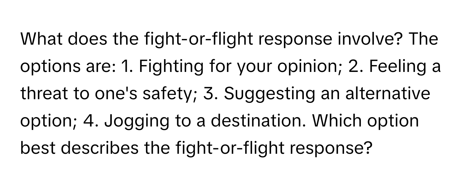 What does the fight-or-flight response involve?  The options are: 1. Fighting for your opinion; 2. Feeling a threat to one's safety; 3. Suggesting an alternative option; 4. Jogging to a destination. Which option best describes the fight-or-flight response?