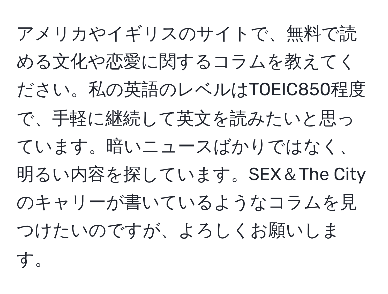 アメリカやイギリスのサイトで、無料で読める文化や恋愛に関するコラムを教えてください。私の英語のレベルはTOEIC850程度で、手軽に継続して英文を読みたいと思っています。暗いニュースばかりではなく、明るい内容を探しています。SEX＆The Cityのキャリーが書いているようなコラムを見つけたいのですが、よろしくお願いします。