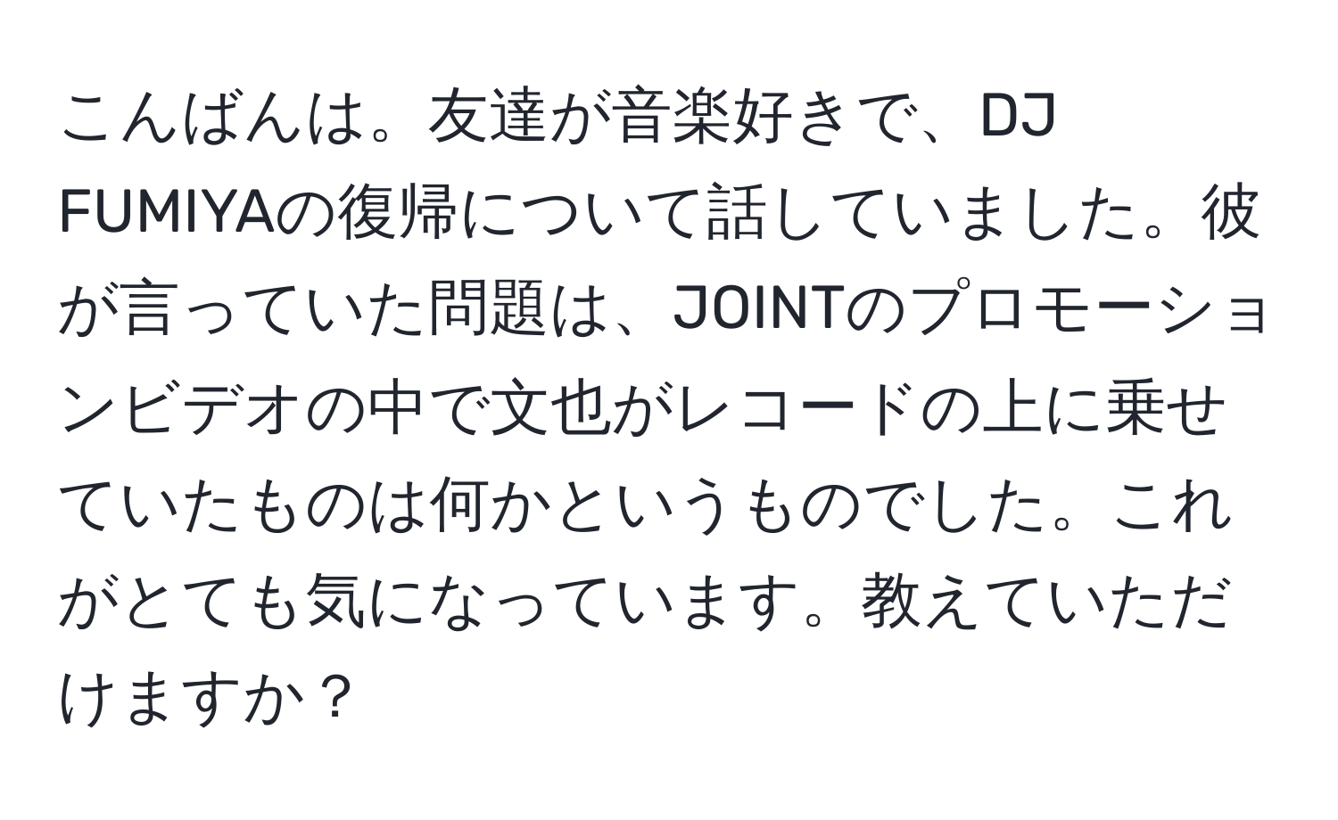 こんばんは。友達が音楽好きで、DJ FUMIYAの復帰について話していました。彼が言っていた問題は、JOINTのプロモーションビデオの中で文也がレコードの上に乗せていたものは何かというものでした。これがとても気になっています。教えていただけますか？