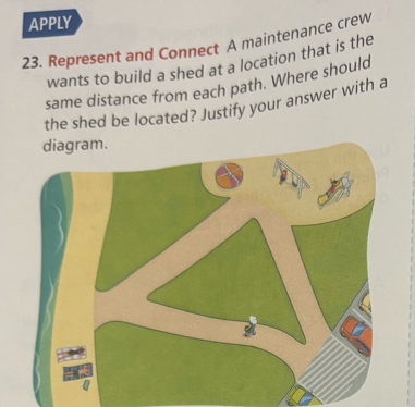 APPLY 
23. Represent and Connect A maintenance crew 
wants to build a shed at a location that is the 
same distance from each path. Where should 
the shed be located? Justify your answer with a