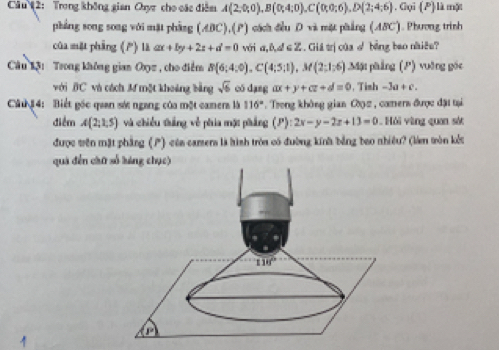 Câu (2: Trong không gian Oxyz cho các điễm A(2,0;0),B(0;4;0),C(0;0;6),D(2;4;6). Gụi (P) là một
pháng song song với mặt phàng (ABC),(P) cách điều D và mặt phẳng (ABC). Phương trình
cūa mặt phàng () là ax+by+2z+d=0 véri a,b,d∈ Z Gá trịcủa √ bằng bao nhiêe?
Câu 13: Trong không gian Oyz , cho điểm B(6;4;0),C(4;5;1),M(2;1;6) Mặt phẳng (P) vuờng gốc
với BC và cách M một khoảng bằng sqrt(6) có dang ax+y+cz+d=0 ,Tish -3a+c.
Ci u # 4: Biết gốc quan sớc ngang của một camers là 116° Trong không gian Cy2 , comers được đặi tại
điểm A(2,1,5) và chiếu tháng về phia một phẳng (P):2x-y-2x+13=0. Hỏi vàng quan sót
được trên mặt phẳng (P) của camens là hình tròn có đường kính bằng bao nhiều? (làm tròn kết
quá đến chữ