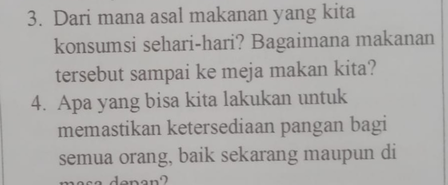 Dari mana asal makanan yang kita 
konsumsi sehari-hari? Bagaimana makanan 
tersebut sampai ke meja makan kita? 
4. Apa yang bisa kita lakukan untuk 
memastikan ketersediaan pangan bagi 
semua orang, baik sekarang maupun di