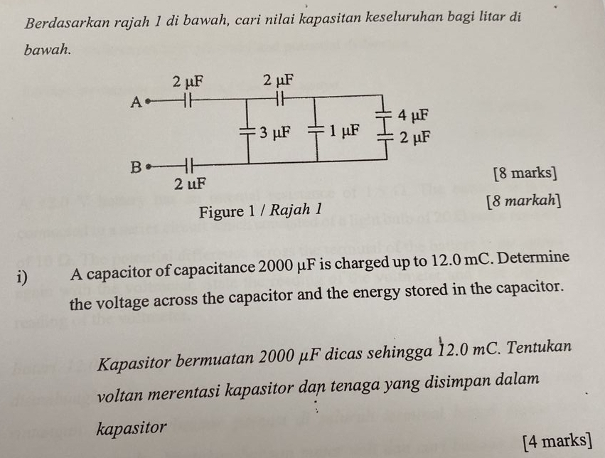 Berdasarkan rajah 1 di bawah, cari nilai kapasitan keseluruhan bagi litar di 
bawah. 
[8 marks] 
[8 markah] 
i) A capacitor of capacitance 2000 μF is charged up to 12.0 mC. Determine 
the voltage across the capacitor and the energy stored in the capacitor. 
Kapasitor bermuatan 2000 μF dicas sehingga 12.0 mC. Tentukan 
voltan merentasi kapasitor dan tenaga yang disimpan dalam 
kapasitor 
[4 marks]