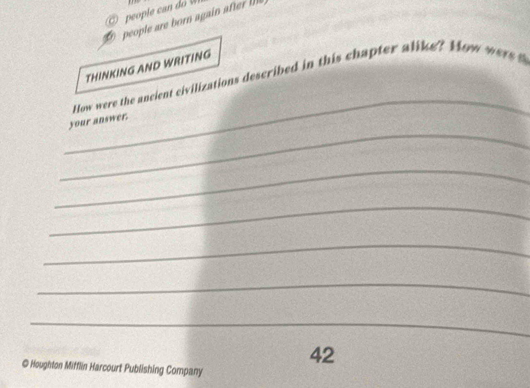 peo le 
people are born again ate te 
THINKING AND WRITING 
_ 
How were the ancient civilizations described in this chapter alike? How wer 
_ 
your answer. 
_ 
_ 
_ 
_ 
_ 
42 
@ Houghton Mifflin Harcourt Publishing Company