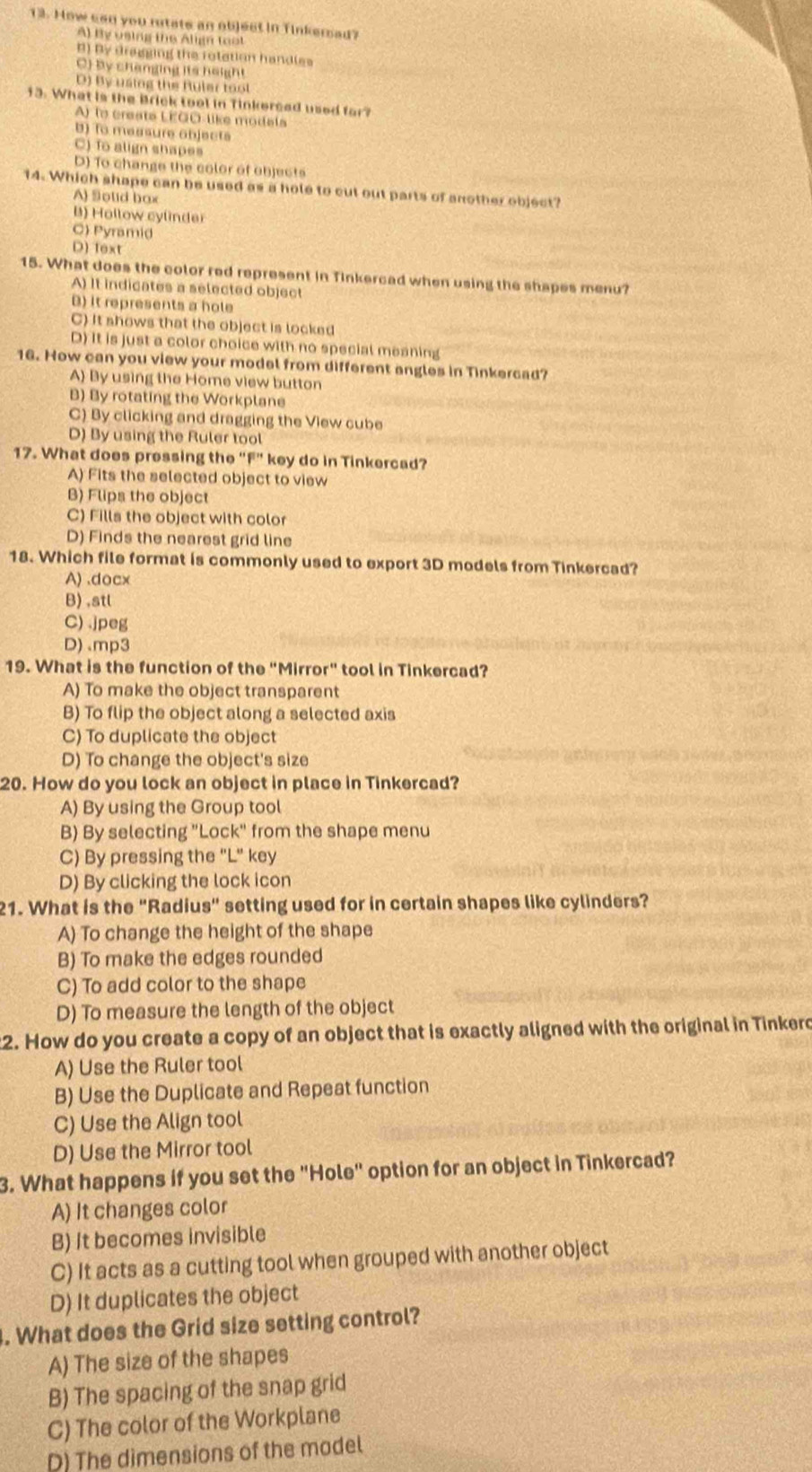 How san you rutate an object in Tinkersad?
A) By using the Align toot
B) By dragging the rolation handles
C) by changing its height
D) By using the Ruler tool
13. What is the Brick tool in Tinkerced used for?
A) to create LEOO-like modala
B) To messure objects
C) To align shapes
D) To change the color of objects
14. Which shape can be used as a hole to cut out parts of another object?
A) Solid box
B) Hollow cylinder
C) Pyramid
D) fext
15. What does the color red represent in Tinkercad when using the shapes menu?
A) It indicates a selected object
B) it represents a hole
C) It shows that the object is locked
D) It is just a color choice with no special meaning
16. How can you view your model from different angles in Tinkercad?
A) By using the Home view button
B) By rotating the Workplane
C) By clicking and dragging the View cube
D) By using the Ruler tool
17. What does pressing the “F” key do in Tinkercad?
A) Fits the selected object to view
B) Flips the object
C) Fills the object with color
D) Finds the nearest grid line
18. Which file format is commonly used to export 3D models from Tinkercad?
A) .docx
B) ,stl
C) .jpeg
D).mp3
19. What is the function of the "Mirror" tool in Tinkercad?
A) To make the object transparent
B) To flip the object along a selected axis
C) To duplicate the object
D) To change the object's size
20. How do you lock an object in place in Tinkercad?
A) By using the Group tool
B) By selecting "Lock" from the shape menu
C) By pressing the "L" key
D) By clicking the lock icon
21. What is the "Radius" setting used for in certain shapes like cylinders?
A) To change the height of the shape
B) To make the edges rounded
C) To add color to the shape
D) To measure the length of the object
2. How do you create a copy of an object that is exactly aligned with the original in Tinkero
A) Use the Ruler tool
B) Use the Duplicate and Repeat function
C) Use the Align tool
D) Use the Mirror tool
3. What happens if you set the "Hole" option for an object in Tinkercad?
A) It changes color
B) It becomes invisible
C) It acts as a cutting tool when grouped with another object
D) It duplicates the object
. What does the Grid size setting control?
A) The size of the shapes
B) The spacing of the snap grid
C) The color of the Workplane
D) The dimensions of the model