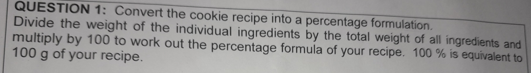 Convert the cookie recipe into a percentage formulation. 
Divide the weight of the individual ingredients by the total weight of all ingredients and 
multiply by 100 to work out the percentage formula of your recipe. 100 % is equivalent to
100 g of your recipe.