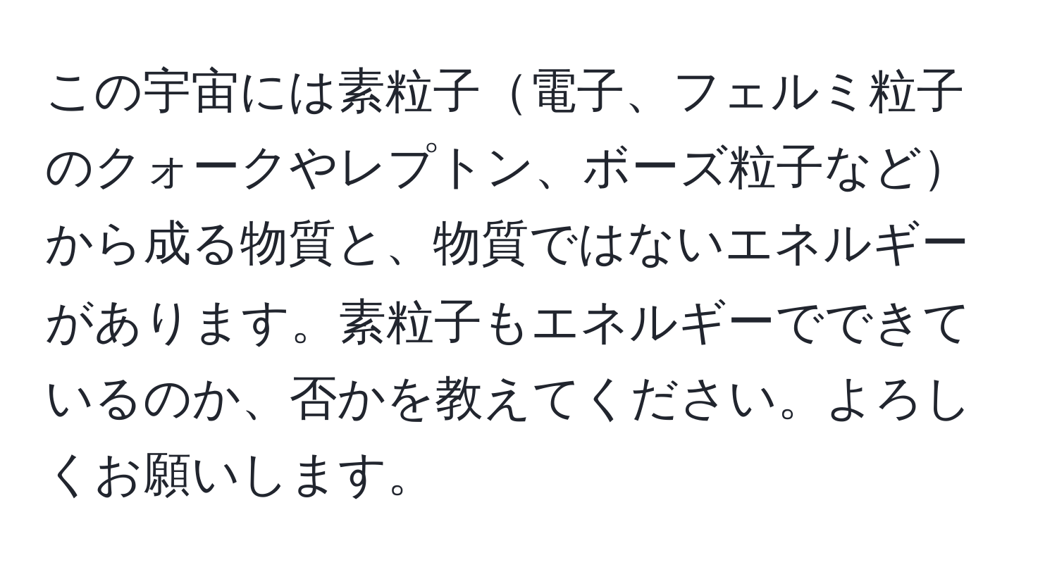 この宇宙には素粒子電子、フェルミ粒子のクォークやレプトン、ボーズ粒子などから成る物質と、物質ではないエネルギーがあります。素粒子もエネルギーでできているのか、否かを教えてください。よろしくお願いします。