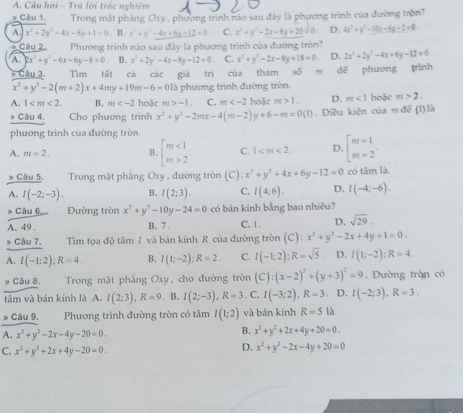 Cầu hỏi - Tra lời trặc nghiệm
» Câu 1.  Trong mặt phẳng Oxy, phường trình nào sau đãy là phương trình của đường tròn?
A. x^2+2y^2-4x-8y+1=0 B. x^3+y^2-4x+6y-12=0. C. x^2+y^2-2x-8y+20=0. D. 4x^2+y^2-10x-6y-2=0.
* Câu 2. Phương trình nào sau đây là phương trình của đường tròn?
A. 2x^2+y^2-6x-6y-8=0. B. x^2+2y^2-4x-8y-12=0. C. x^2+y^2-2x-8y+18=0. D. 2x^2+2y^2-4x+6y-12=0
» Câu 3. Tìm tất cả các giá trị của tham shat Om để phương trình
x^2+y^2-2(m+2)x+4my+19m-6=0la à phương trình đường tròn.
A. 1 B. m hoặc m>-1. C. m hoặc m>1. D. m<1</tex> hoặc m>2.
» Câu 4. Cho phương trình x^2+y^2-2mx-4(m-2)y+6-m=0(1). Điều kiện của m để (l) là
phương trình của đường tròn.
A. m=2. B. beginarrayl m<1 m>2endarray. C. 1 D. beginarrayl m=1_1]_m=2
» Câu 5.  Trong mặt phắng Oxy , đường tròn (C): x^2+y^2+4x+6y-12=0 có tâm là.
A. I(-2;-3). I(2;3). C. I(4;6). D. I(-4;-6).
B.
» Câu 6  Đường tròn x^2+y^2-10y-24=0 có bán kính bằng bao nhiêu?
A. 49 . B. 7 . C.1.
D. sqrt(29).
» Câu 7. Tìm tọa độ tâm 1 và bán kính R của đường tròn (C): x^2+y^2-2x+4y+1=0.
A. I(-1;2);R=4. I(1;-2);R=2. C. I(-1;2);R=sqrt(5) D. I(1;-2);R=4.
B.
» Câu 8.  Trong mặt phẳng Oxy, cho đường tròn (C):(x-2)^2+(y+3)^2=9. Đường tràn có
tâm và bán kính là A. I(2;3),R=9. B. I(2;-3),R=3. C. I(-3;2),R=3. D. I(-2;3),R=3.
» Câu 9, Phương trình đường tròn có tâm I(1;2) và bán kính R=51a
A. x^2+y^2-2x-4y-20=0.
B. x^2+y^2+2x+4y+20=0.
C. x^2+y^2+2x+4y-20=0.
D. x^2+y^2-2x-4y+20=0