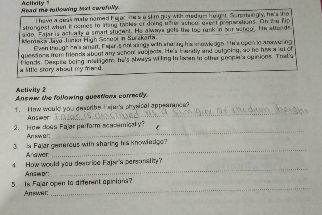 Activity 1 
Read the following text carefully. 
I have a desk mate named Fajar. He's a slim guy with medium height. Surprisingly, he's the 
strongest when it comes to lifting tables or doing other school event preparations. On the flip 
side, Fajar is actually a smart student. He always gets the top rank in our school. He attends 
Merdeka Jaya Junior High School in Surakarta. 
Even though he's smart, Fajar is not stingy with sharing his knowledge. He's open to answering 
questions from friends about any school subjects. He's friendly and outgoing, so he has a lot of 
friends. Despite being intelligent, he's always willing to listen to other people's opinions. That's 
a little story about my friend. 
Activity 2 
Answer the following questions correctly. 
1. How would you describe Fajar's physical appearance? 
Answer: 
_ 
_ 
2. How does Fajar perform academically? 
Answer: 
3. Is Fajar generous with sharing his knowledge? 
Answer: 
_ 
4. How would you describe Fajar's personality? 
Answer: 
_ 
_ 
5. Is Fajar open to different opinions? 
Answer: