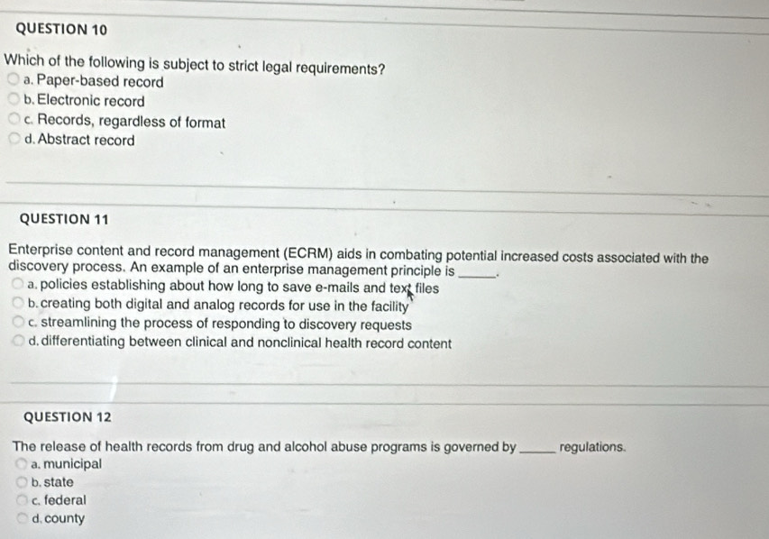 Which of the following is subject to strict legal requirements?
a. Paper-based record
b. Electronic record
c. Records, regardless of format
d. Abstract record
QUESTION 11
Enterprise content and record management (ECRM) aids in combating potential increased costs associated with the
discovery process. An example of an enterprise management principle is _.
a. policies establishing about how long to save e-mails and text files
b. creating both digital and analog records for use in the facility
c. streamlining the process of responding to discovery requests
d. differentiating between clinical and nonclinical health record content
QUESTION 12
The release of health records from drug and alcohol abuse programs is governed by _regulations.
a. municipal
b. state
c. federal
d. county