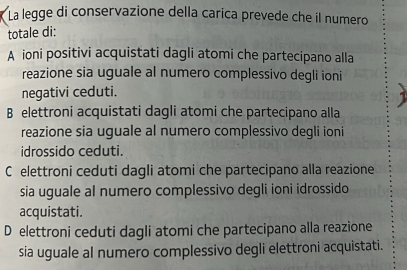 La legge di conservazione della caríca prevede che il numero
totale di:
A ioni positivi acquistati dagli atomi che partecipano alla
reazione sia uguale al numero complessivo degli ioni
negativi ceduti.
B elettroni acquistati dagli atomi che partecipano alla
reazione sia uguale al numero complessivo degli ioni
idrossido ceduti.
C elettroni ceduti dagli atomi che partecipano alla reazione
sia uguale al numero complessivo degli ioni idrossido
acquistati.
D elettroni ceduti dagli atomi che partecipano alla reazione
sia uguale al numero complessivo degli elettroni acquistati.