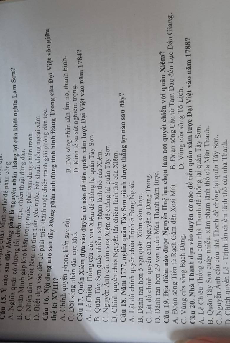 qung quan Minh sơ hở để phản công.
Câu 15. Ý nào sau đây không phải là nguyên nhân thắng lợi của khởi nghĩa Lam Sơn?
A. Nghĩa quân có đường lối chiến lược, chiến thuật đúng đăn.
B. Quân Minh gặp khó khăn trong nước, phải tạm dừng chiến tranh.
C. Nhân dân Việt Nam có tinh thần yêu nước, bắt khuất chống ngoại xâm.
D. Biết dựa vào dân để phát triển thành cuộc chiến tranh giải phóng dân tộc.
Câu 16. Nội dung nào sau đây không phản ánh đúng tình hình Đàng Trong của Đại Việt vào giữa
thế kỉ XVIII?
A. Chính quyền phong kiến suy đồi.
B. Đời sống nhân dân ấm no, thanh bình.
C. Đời sống nhân dân cực khổ.
D. Kinh tế sa sút nghiêm trọng.
Câu 17. Quân Xiêm dựa vào duyên cớ nào để tiến quân xâm lược Đại Việt vào năm 1784?
A. Lê Chiêu Thống cầu cứu vua Xiêm để chống lại quân Tây Sơn.
B. Quân Tây Sơn quấy nhiễu, xâm phạm lãnh thổ của Xiêm.
C. Nguyễn Ánh cầu cứu vua Xiêm để chống lại quân Tây Sơn.
D. Chính quyền chúa Nguyễn lấn chiếm lãnh thổ của Xiêm.
Câu 18. Năm 1777, nghĩa quân Tây Sơn giành được thắng lợi nào sau đây?
A. Lật đồ chính quyền chúa Trịnh ở Đàng Ngoài.
B. Đánh tan hơn 5 vạn quân Xiêm xâm lược.
C. Lật đồ chính quyền chúa Nguyễn ở Đàng Trong.
D. Đánh tan hơn 29 vạn quân Mãn Thanh xâm lược.
Câu 19. Địa điểm nào được Nguyễn Huệ lựa chọn làm nơi quyết chiến với quân Xiêm?
A. Đoạn sông Tiền từ Rạch Gầm đến Xoài Mút. B. Đoạn sông Cầu từ Tam Đảo đến Lục Đầu Giang.
C. Vùng cửa sông Bạch Đằng. D. Vùng cửa sông Tô Lịch.
Câu 20. Nhà Thanh dựa vào duyên cớ nào để tiến quân xâm lược Đại Việt vào năm 1788?
A. Lê Chiêu Thống cầu cứu nhà Thanh đề chống lại quân Tây Sơn.
B. Quân Tây Sơn quấy nhiễu, xâm phạm lãnh thổ của Mãn Thanh.
C. Nguyễn Ánh cầu cứu nhà Thanh đề chống lại quân Tây Sơn.
D. Chính quyền Lê - Trịnh lần chiếm lãnh thổ của nhà Thanh.