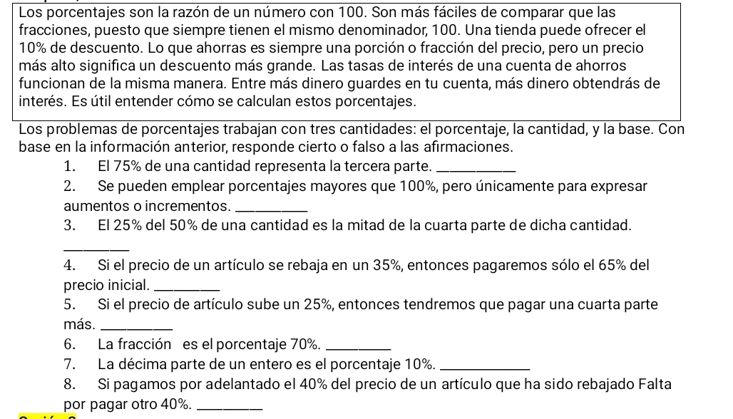 Los porcentajes son la razón de un número con 100. Son más fáciles de comparar que las 
fracciones, puesto que siempre tienen el mismo denominador, 100. Una tienda puede ofrecer el
10% de descuento. Lo que ahorras es siempre una porción o fracción del precio, pero un precio 
más alto significa un descuento más grande. Las tasas de interés de una cuenta de ahorros 
funcionan de la misma manera. Entre más dinero guardes en tu cuenta, más dinero obtendrás de 
interés. Es útil entender cómo se calculan estos porcentajes. 
Los problemas de porcentajes trabajan con tres cantidades: el porcentaje, la cantidad, y la base. Con 
base en la información anterior, responde cierto o falso a las afirmaciones. 
1. El 75% de una cantidad representa la tercera parte._ 
2. Se pueden emplear porcentajes mayores que 100%, pero únicamente para expresar 
aumentos o incrementos._ 
3. El 25% del 50% de una cantidad es la mitad de la cuarta parte de dicha cantidad. 
_ 
4. Si el precio de un artículo se rebaja en un 35%, entonces pagaremos sólo el 65% del 
precio inicial._ 
5. Si el precio de artículo sube un 25%, entonces tendremos que pagar una cuarta parte 
más._ 
6. La fracción es el porcentaje 70%._ 
7. La décima parte de un entero es el porcentaje 10%._ 
8. Si pagamos por adelantado el 40% del precio de un artículo que ha sido rebajado Falta 
por pagar otro 40%._