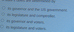 stales taxes are determined by
its governor and the US government.
its legislature and comptroller.
its governor and voters
its legislature and voters.