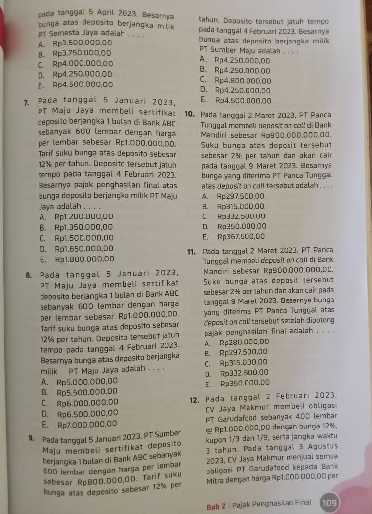 pada tanggal 5 April 2023. Besarnya tahun. Deposito tersebut jatuh tempo
bunga atas deposito berjangka milik
PT Semesta Jaya adalah . . . . pada tanggal 4 Februari 2023. Besarnya
A. Rp3.500.000,00 bunga atas deposito berjangka milik
PT Sumber Maju adalah . . . .
B. Rp3.750.000,00 A. Rp4.250.000,00
C. Rp4.000.000,00 B. Rp4.250.000,00
D. Rp4.250.000,00 C. Rp4.800.000,00
E. Rp4.500.000,00 D. Rp4.250.000,00
7. Pada tanggal 5 Januari 2023, E. Rp4.500.000,00
PT Maju Jaya membeli sertifikat 10. Pada tanggal 2 Maret 2023, PT Panca
deposito berjangka 1 bulan di Bank ABC Tunggal membeli deposit on coll di Bank
sebanyak 600 lembar dengan harga Mandiri sebesar Rp900.000.000,00.
per lembar sebesar Rp1.000.000,00. Suku bunga atas deposit tersebut
Tarif suku bunga atas deposito sebesar sebesar 2% per tahun dan akan cair
12% per tahun. Deposito tersebut jatuh pada tanggal 9 Maret 2023. Besarnya
tempo pada tanggal 4 Februari 2023. bunga yang diterima PT Panca Tunggal
Besarnya pajak penghasilan final atas atas deposit on coll tersebut adalah . . . .
bunga deposito berjangka milik PT Maju A. Rp297.500,00
Jaya adalah . . . . B. Rp315.000,00
A. Rp1.200.000,00 C. Rp332.500,00
B. Rp1.350.000,00 D. Rp350.000,00
C. Rp1.500.000,00 E. Rp367.500,00
D. Rp1.650.000,00
11. Pada tanggal 2 Maret 2023, PT Panca
E. Rp1.800.000,00
Tunggal membeli deposit on call di Bank
8. Pada tanggal 5 Januari 2023, Mandiri sebesar Rp900.000.000,00.
PT Maju Jaya membeli sertifikat Suku bunga atas deposit tersebut
deposito berjangka 1 bulan di Bank ABC sebesar 2% per tahun dan akan cair pada
sebanyak 600 lembar dengan harga tanggal 9 Maret 2023. Besarnya bunga
per lembar sebesar Rp1.000.000,00. yang diterima PT Panca Tunggal atas
Tarif suku bunga atas deposito sebesar deposit on call tersebut setelah dipotong
12% per tahun. Deposito tersebut jatuh pajak penghasilan final adalah . . . .
tempo pada tanggal 4 Februari 2023. A. Rp280.000,00
Besarnya bunga atas deposito berjangka B. Rp297.500,00
milik PT Maju Jaya adalah . . . . C. Rp315.000,00
A. Rp5.000.000,00 D. Rp332.500,00
B. Rp5.500.000,00 E. Rp350.000,00
C. Rp6.000.000,00 12. Pada tanggal 2 Februari 2023,
D. Rp6.500.000,00 CV Jaya Makmur membeli obligasi
E. Rp7.000.000,00 PT Garudafood sebanyak 400 lembar
9. Pada tanggal 5 Januari 2023, PT Sumber @ Rp1.000.000,00 dengan bunga 12%,
Maju membeli sertifikat deposito kupon 1/3 dan 1/9, serta jangka waktu
berjangka 1 bulan di Bank ABC sebanyak 3 tahun, Pada tanggal 3 Agustus
600 lembar dengan harga per lembar 2023, CV Jaya Makmur menjual semua
sebesar Rp800.000,00. Tarif suku obligasi PT Garudafood kepada Bank
bunga atas deposito sebesar 12% per Mitra dengan harga Rp1.000.000,00 per
Bab 2 | Pajak Penghasilan Final 109