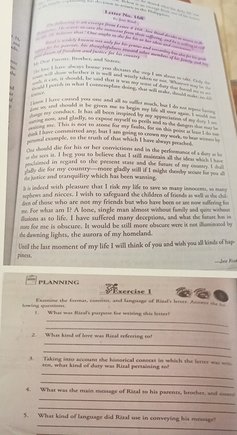 = dated what lot dày lts ==
tody _ e p tng his decision to renum to dhe Pilippus 
Netoow is an escerpe trm noe of t t  
Letter No. 168 By Jose Maod
Te flow ing t am exccrpt from Letter # 168 Ja Risal desda s iara  p
te wants to save the innocent from their suffering, and ie a willng a o
1. 13,
b l tes tha '' One aught to die for his or her iden and rnsene
and
ol
ial i widely knon not only for his genius and versanlny bu abe for his ge
dom of freedom and fustice for his countr .
mas fr hs parents, his thoughtfulness pwand other members of he feal and bu
My Dear Parents, Brother, and Sisters,
the
The love I have always borne you dictates the step I am about to take. Only th
ntere will show whether it is well and wisely taken or not. Whatever may be te
ssult, it can, it should, be said that it was my sense of duty that foreed me w so
ad should I perish in what I contemplate doing, that will make, should make, no do
C
tc ference.
I know I have caused you one and all to suffer much, but I do not repent having
X done so; and should it be given me to begin my life all over again. I would no
change my conduct. It has all been inspired by my appreciation of my dury I a
starring now, and gladly, to expose myself to perils and to the dangers that may be
aaiting me. This is not to atone for my faults, for on this point as least I do no
think I have committed any, but I am going to crown my work, to bear witness be
peronal example, to the truth of that which I have always preached.
One should die for his or her convictions and in the performance of a duty as he
or the sees it. I beg you to believe that I still maintain all the ideas which I have
oroclaimed in regard to the present state and the future of my country. I shall
cladly die for my country—more gladly still if I might thereby secure for you all
the justice and tranquility which has been wanting.
It is indeed with pleasure that I risk my life to save so many innocents, so many
nephews and nieces. I wish to safeguard the children of friends as well as the chil
dren of those who are not my friends but who have been or are now suffering for
me. For what am I? A lone, single man almost without family and quite without
illusions as to life. I have suffered many deceptions, and what the future has in
store for me is obscure. It would be still more obscure were it not illuminated by
the dawning lights, the aurora of my homeland.
Until the last moment of my life I will think of you and wish you all kinds of hap-
piness.
==Jose Rica
PLANNING
t xercise 1
Examine the format, content, and language of Rizal's letter. Answer the  
lowing questions.
1. What was Rizal's purpose for writing this letter?
_
_
2. What kind of love was Rizal referring to?
_
_
3. Taking into account the historical context in which the letter was wris
ten, what kind of duty was Rizal pertaining to?
_
_
_
4. What was the main message of Rizal to his parents, brother, and sister
_
_
5. What kind of language did Rizal use in conveying his message?