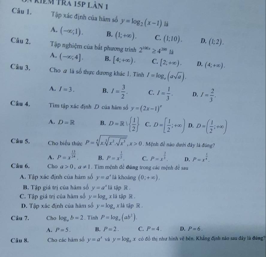 riêm tra 15p làn 1
Câu 1. Tập xác định của hàm số y=log _2(x-1) là
A. (-∈fty ;1). B. (1;+∈fty ). C. (1;10). D. (1;2).
Câu 2. Tập nghiệm của bất phương trình 2^(100x)≥ 4^(300)ld
A. (-∈fty ;4]. B. [4;+∈fty ). C. [2;+∈fty ). D. (4;+∈fty ).
Câu 3. Cho a là số thực dương khác 1. Tính I=log _a(asqrt(a)).
A. I=3. B. I= 3/2 . C. I= 1/3 . D. I= 2/3 .
Câu 4. Tìm tập xác định D của hàm số y=(2x-1)^π 
A. D=R B. D=R|  1/2  C. D=[ 1/2 ;+∈fty ) D. D=( 1/2 ;+∈fty )
Câu 5. Cho biểu thức P=sqrt[4](x.sqrt [3]x^2.sqrt x^3),x>0. Mệnh đề nào dưới đây là đúng?
A. P=x^(frac 13)24, B. P=x^(frac 1)2, C. P=x^(frac 2)3. D. P=x^(frac 1)4.
Câu 6. Cho a>0,a!= 1. Tim mệnh đề đúng trong các mệnh đề sau
A. Tập xác định của hàm số y=a^x là khoáng (0;+∈fty ).
B. Tập giá trị của hàm số y=a^x là tập R .
C. Tập giá trị của hàm số y=log _ax1 là tập R .
D. Tập xác định của hàm số y=log _ax là tập R .
Câu 7. Cho log _ab=2. Tính P=log _a(ab^2).
A. P=5. B. P=2. C. P=4. D. P=6.
Câu 8. Cho các hàm số y=a^x và y=log _bx có đồ thị như hình vẽ bên. Khắng định nào sau đây là đúng?