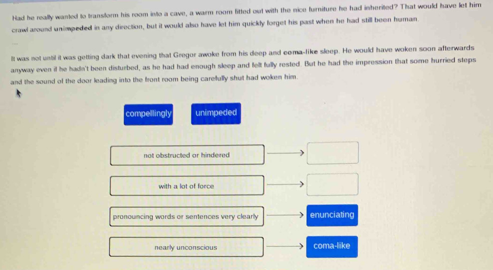 Had he really wanted to transform his room into a cave, a warm room fitted out with the nice furniture he had inherited? That would have let him
crawl around unimpeded in any direction, but it would also have let him quickly forget his past when he had still been human.
It was not until it was getting dark that evening that Gregor awoke from his deep and coma-like sleep. He would have woken soon afterwards
anyway even if he hadn't been disturbed, as he had had enough sleep and felt fully rested. But he had the impression that some hurried steps
and the sound of the door leading into the front room being carefully shut had woken him.
compellingly unimpeded
not obstructed or hindered
with a lot of force
pronouncing words or sentences very clearly enunciating
nearly unconscious coma-like
