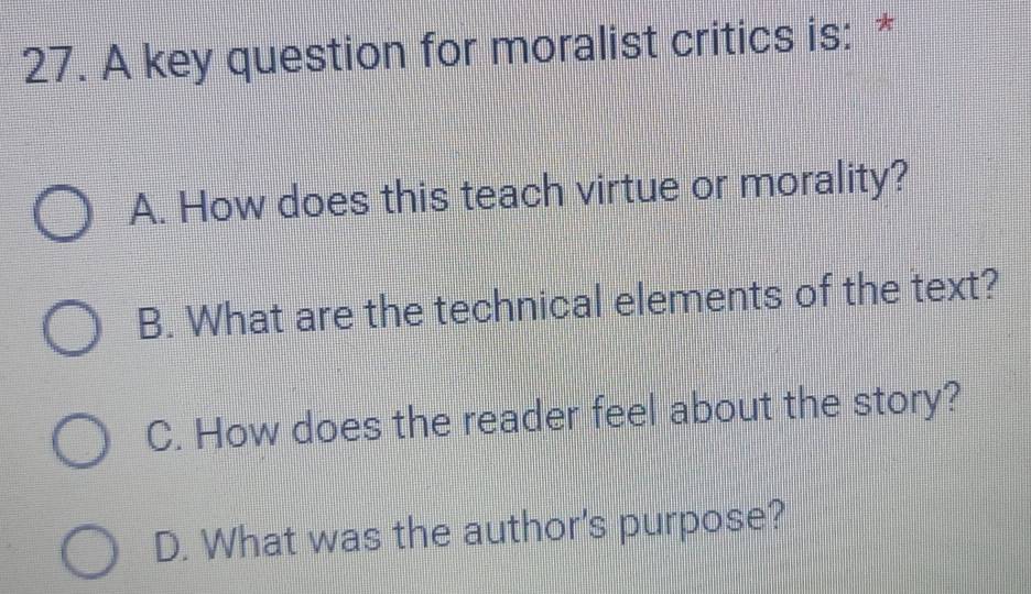 A key question for moralist critics is: *
A. How does this teach virtue or morality?
B. What are the technical elements of the text?
C. How does the reader feel about the story?
D. What was the author's purpose?