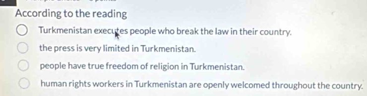 According to the reading
Turkmenistan executes people who break the law in their country.
the press is very limited in Turkmenistan.
people have true freedom of religion in Turkmenistan.
human rights workers in Turkmenistan are openly welcomed throughout the country.