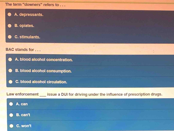 The term ''downers'' refers to . . .
A. depressants.
B. opiates.
C. stimulants.
BAC stands for . . .
A. blood alcohol concentration.
B. blood alcohol consumption.
C. blood alcohol circulation.
Law enforcement_ issue a DUI for driving under the influence of prescription drugs.
A. can
B. can't
C. won't