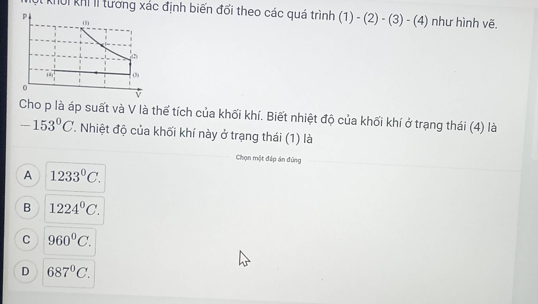 Tột khời khí li tưởng xác định biến đổi theo các quá trình (1)-(2)-(3)-(4) như hình vẽ.
Cho p là áp suất và V là thể tích của khối khí. Biết nhiệt độ của khối khí ở trạng thái (4) là
-153°C. Nhiệt độ của khối khí này ở trạng thái (1) là
Chọn một đáp án đúng
A 1233^0C.
B 1224^0C.
C 960°C.
D 687^0C.