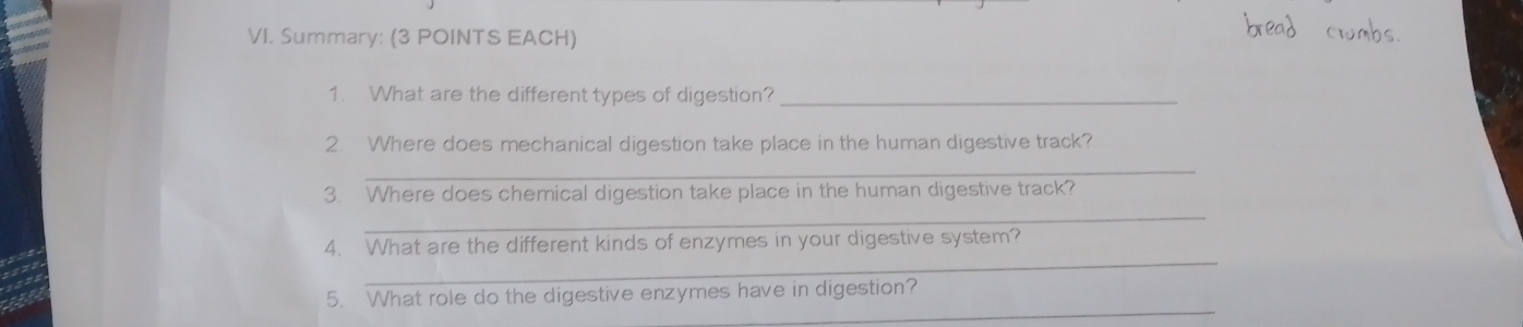 Summary: (3 POINTS EACH) 
1. What are the different types of digestion?_ 
2. Where does mechanical digestion take place in the human digestive track? 
_ 
3. Where does chemical digestion take place in the human digestive track? 
_ 
_ 
4. What are the different kinds of enzymes in your digestive system? 
_ 
5. What role do the digestive enzymes have in digestion?