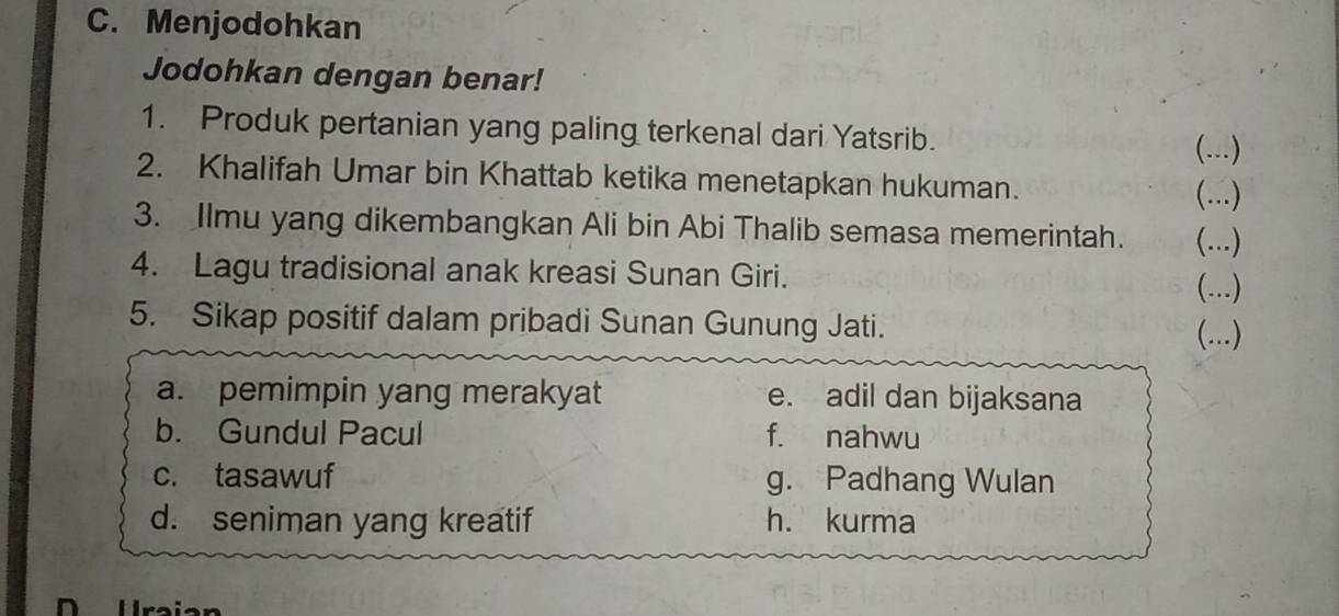 Menjodohkan
Jodohkan dengan benar!
1. Produk pertanian yang paling terkenal dari Yatsrib.
(...)
2. Khalifah Umar bin Khattab ketika menetapkan hukuman. (...)
3. Ilmu yang dikembangkan Ali bin Abi Thalib semasa memerintah. (...)
4. Lagu tradisional anak kreasi Sunan Giri. (...)
5. Sikap positif dalam pribadi Sunan Gunung Jati. (...)
a. pemimpin yang merakyat e. adil dan bijaksana
b. Gundul Pacul f. nahwu
c. tasawuf g. Padhang Wulan
d. seniman yang kreatif h. kurma
Uraian