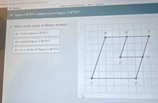 ==eccty  Otamons aond Stillarity — Quia — Laneed H
Figure-LM NO a dilated to farm figure E'M'NO'
Where is the center of dilation located?
er  inside figure ZMNO
< outside figure LMN O
 e  on a vertex of figure L.M NO