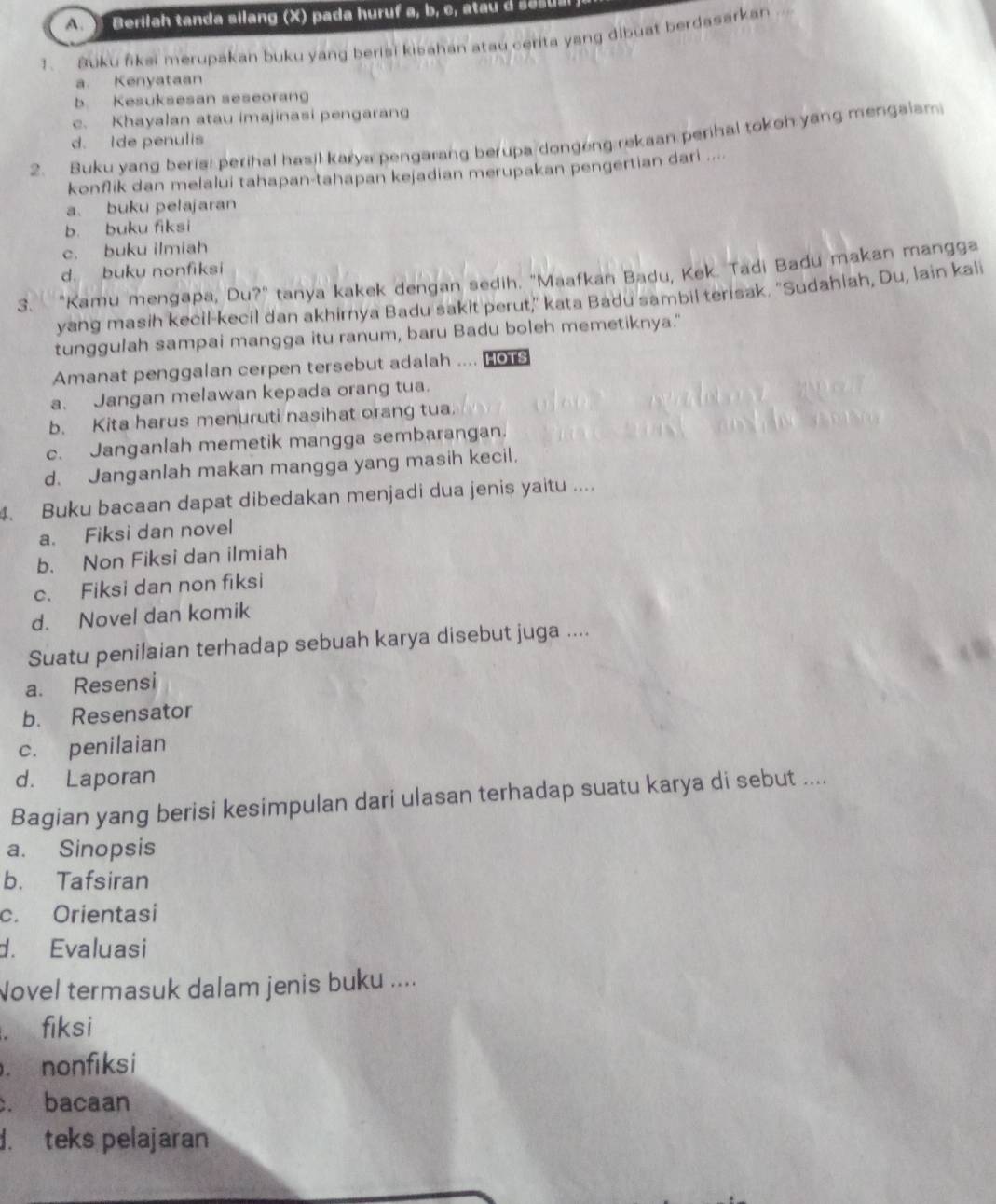 erilah tanda silang (X ) p ada huruf a, b  c        
1. Buku fiksi merupakan buku yang berisi kisahan atau cerita yang dibuat berdasarkan
a. Kenyataan
b. Kesuksesan seseorang
c. Khayalan atau imajinasi pengarang
2. Buku yang berisi perihal hasil karya pengarang berupa dongong rekaan perihal tokoh yang mengalam
d. Ide penulis
konflik dan melalui tahapan-tahapan kejadian merupakan pengertian dari ....
a. buku pelajaran
b. buku fiksi
c. buku ilmiah
d buku nonfiksi
3. "Kamu mengapa, Du?" tanya kakek dengan sedih. "Maafkan Badu, Kek. Tadi Badu makan mangga
yang masih kecil-kecil dan akhirnya Badu sakit perut," kata Badu sambil terisak. "Sudahlah, Du, lain kali
tunggulah sampai mangga itu ranum, baru Badu boleh memetiknya."
Amanat penggalan cerpen tersebut adalah .... Hors
a. Jangan melawan kepada orang tua.
b. Kita harus menuruti nasihat orang tua.
c. Janganlah memetik mangga sembarangan.
d. Janganlah makan mangga yang masih kecil.
4. Buku bacaan dapat dibedakan menjadi dua jenis yaitu ....
a. Fiksi dan novel
b. Non Fiksi dan ilmiah
c. Fiksi dan non fiksi
d. Novel dan komik
Suatu penilaian terhadap sebuah karya disebut juga ....
a. Resensi
b. Resensator
c. penilaian
d. Laporan
Bagian yang berisi kesimpulan dari ulasan terhadap suatu karya di sebut ....
a. Sinopsis
b. Tafsiran
c. Orientasi
d. Evaluasi
Novel termasuk dalam jenis buku ..... fiksi
nonfiksi
. bacaan. teks pelajaran