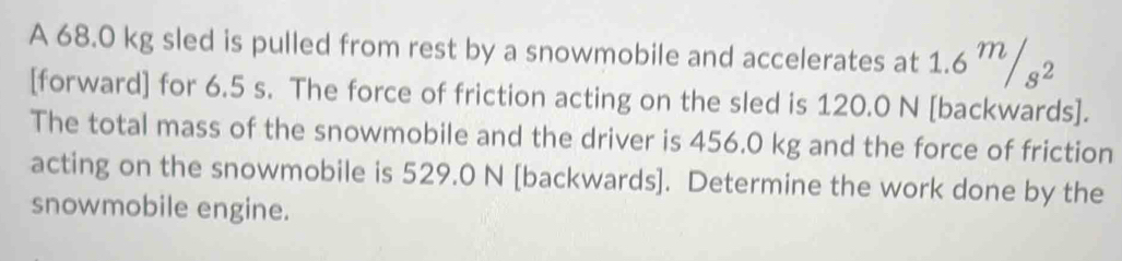 A 68.0 kg sled is pulled from rest by a snowmobile and accelerates at 1.6^m/_s^2
[forward] for 6.5 s. The force of friction acting on the sled is 120.0 N [backwards]. 
The total mass of the snowmobile and the driver is 456.0 kg and the force of friction 
acting on the snowmobile is 529.0 N [backwards]. Determine the work done by the 
snowmobile engine.