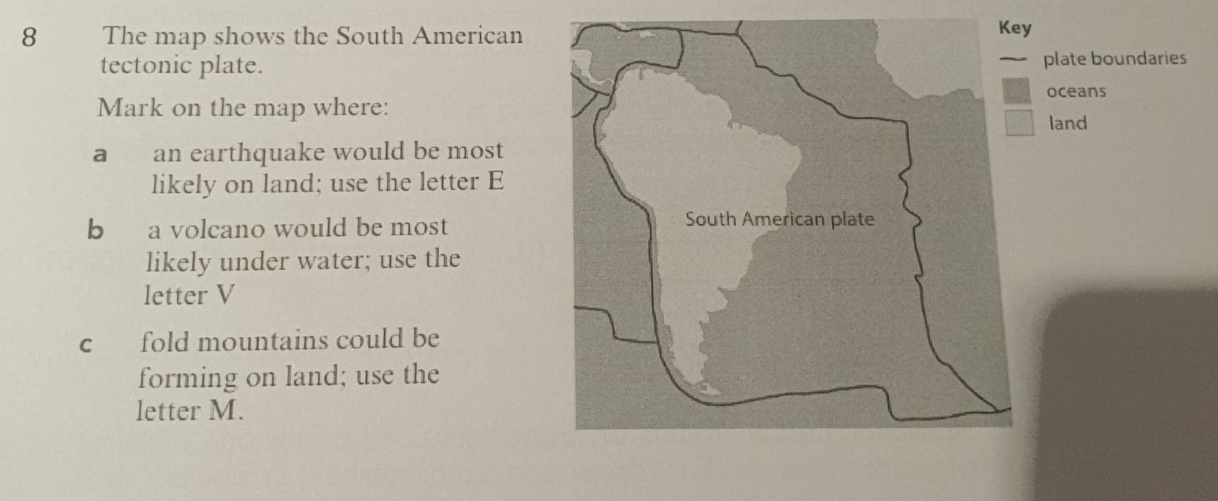 The map shows the South American 
tectonic plate. 
plate boundaries 
oceans 
Mark on the map where: 
land 
a an earthquake would be most 
likely on land; use the letter E 
b a volcano would be most 
likely under water; use the 
letter V 
c fold mountains could be 
forming on land; use the 
letter M.