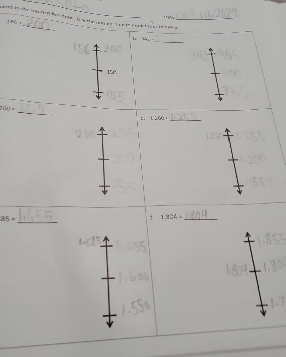 Date 
ound to the nearest hundred. Use the number line to model your thinking
156*
_ 
b. 342=
150
_
260approx
d. 1,260= _
85approx
_ 
f. 1,804= _