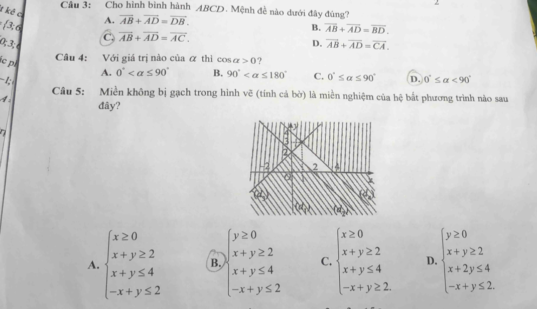 Cho hình bình hành ABCD. Mệnh đề nào dưới đây đúng?
t kê c
 3;6
A. vector AB+vector AD=vector DB.
B. overline AB+overline AD=overline BD.
C, vector AB+vector AD=vector AC. 
0; 3; D. vector AB+vector AD=vector CA. 
Câu 4: Với giá trị nào của α thì cos alpha >0
ác p ?
A. 0° B. 90° C. 0°≤ alpha ≤ 90°
-1; D. 0°≤ alpha <90°
Câu 5: Miền không bị gạch trong hình vẽ (tính cả bờ) là miền nghiệm của hệ bất phương trình nào sau
A:
đây?
A. beginarrayl x≥ 0 x+y≥ 2 x+y≤ 4 -x+y≤ 2endarray. B. beginarrayl y≥ 0 x+y≥ 2 x+y≤ 4 -x+y≤ 2endarray. C. beginarrayl x≥ 0 x+y≥ 2 x+y≤ 4 -x+y≥ 2endarray. D. beginarrayl y≥ 0 x+y≥ 2 x+2y≤ 4 -x+y≤ 2endarray.