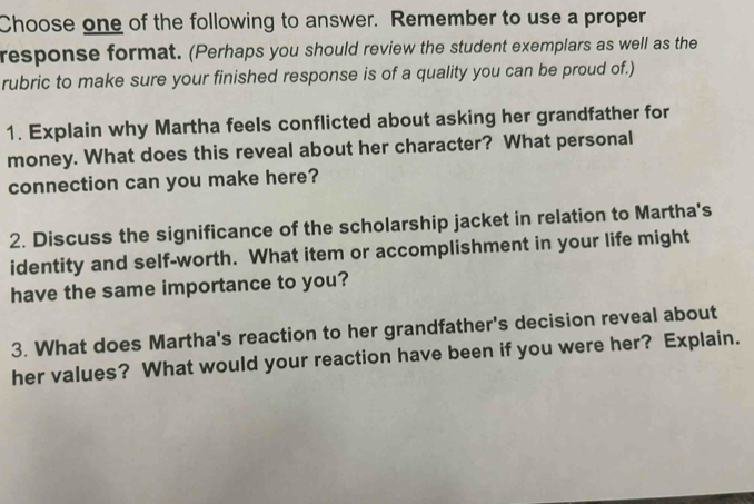 Choose one of the following to answer. Remember to use a proper 
response format. (Perhaps you should review the student exemplars as well as the 
rubric to make sure your finished response is of a quality you can be proud of.) 
1. Explain why Martha feels conflicted about asking her grandfather for 
money. What does this reveal about her character? What personal 
connection can you make here? 
2. Discuss the significance of the scholarship jacket in relation to Martha's 
identity and self-worth. What item or accomplishment in your life might 
have the same importance to you? 
3. What does Martha's reaction to her grandfather's decision reveal about 
her values? What would your reaction have been if you were her? Explain.