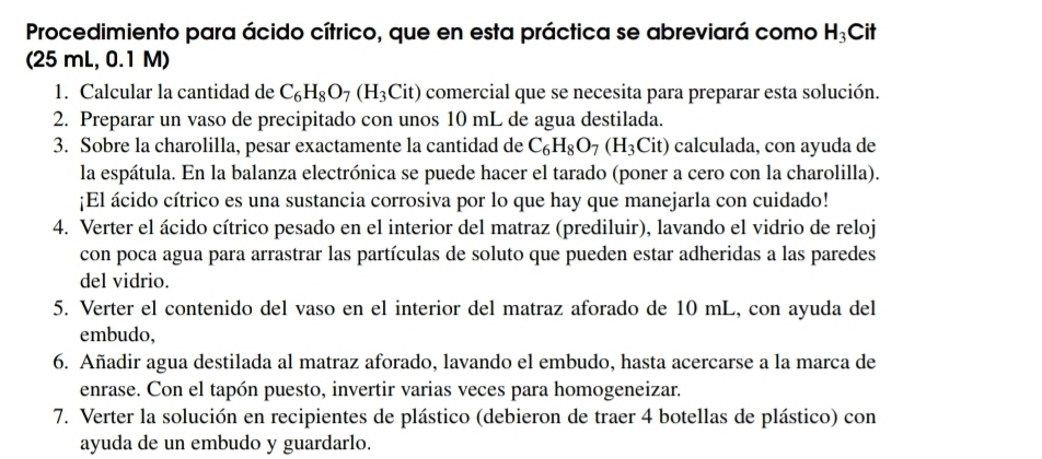 Procedimiento para ácido cítrico, que en esta práctica se abreviará como H_3Cit
(25 mL, 0.1 M) 
1. Calcular la cantidad de C_6H_8O_7(H_3Cit) comercial que se necesita para preparar esta solución. 
2. Preparar un vaso de precipitado con unos 10 mL de agua destilada. 
3. Sobre la charolilla, pesar exactamente la cantidad de C_6H_8O_7(H_3Cit) calculada, con ayuda de 
la espátula. En la balanza electrónica se puede hacer el tarado (poner a cero con la charolilla). 
¡El ácido cítrico es una sustancia corrosiva por lo que hay que manejarla con cuidado! 
4. Verter el ácido cítrico pesado en el interior del matraz (prediluir), lavando el vidrio de reloj 
con poca agua para arrastrar las partículas de soluto que pueden estar adheridas a las paredes 
del vidrio. 
5. Verter el contenido del vaso en el interior del matraz aforado de 10 mL, con ayuda del 
embudo, 
6. Añadir agua destilada al matraz aforado, lavando el embudo, hasta acercarse a la marca de 
enrase. Con el tapón puesto, invertir varias veces para homogeneizar. 
7. Verter la solución en recipientes de plástico (debieron de traer 4 botellas de plástico) con 
ayuda de un embudo y guardarlo.