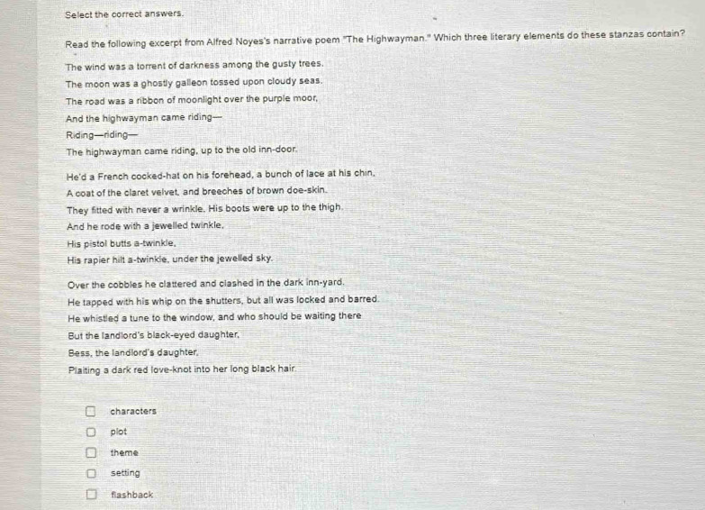 Select the correct answers.
Read the following excerpt from Alfred Noyes's narrative poem "The Highwayman." Which three literary elements do these stanzas contain?
The wind was a torrent of darkness among the gusty trees.
The moon was a ghostly galleon tossed upon cloudy seas.
The road was a ribbon of moonlight over the purple moor,
And the highwayman came riding----
Riding—riding—
The highwayman came riding, up to the old inn-door.
He'd a French cocked-hat on his forehead, a bunch of lace at his chin.
A coat of the claret velvet, and breeches of brown doe-skin.
They fitted with never a wrinkle. His boots were up to the thigh.
And he rode with a jewelled twinkle,
His pistol butts a-twinkle,
His rapier hilt a-twinkle, under the jewelled sky.
Over the cobbles he clattered and clashed in the dark inn-yard.
He tapped with his whip on the shutters, but all was locked and barred.
He whistled a tune to the window, and who should be waiting there
But the landlord's black-eyed daughter,
Bess, the landlord's daughter,
Plaiting a dark red love-knot into her long black hair.
characters
plot
theme
setting
flashback