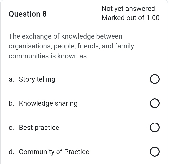 Not yet answered
Question 8
Marked out of 1.00
The exchange of knowledge between
organisations, people, friends, and family
communities is known as
a. Story telling
b. Knowledge sharing
c. Best practice
d. Community of Practice