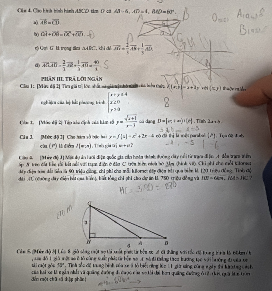 Cho hình bình hành ABCD tâm 0 có AB=6,AD=4,BAD=60°.
a) overline AB=overline CD.
b) vector OA+vector OB=vector OC+vector OD.
e) Gọi G là trọng tâm △ ABC khi đó overline AG= 2/3 overline AB+ 1/3 overline AD.
d) overline AG.overline AD= 2/3 overline AB+ 1/3 overline AD= 40/3 .
phần III. tRả Lời ngán
Câu 1: [Mức độ 2] Tìm giá trị lớn nhất và giá trị nhỏ nhật của biểu thức F(x;y)=x+2 y với (x,y) thuộc miền
nghiệm của hệ bất phương trình beginarrayl x+y≤ 4 x≥ 0 y≥ 0endarray. .
Câu 2. [Mức độ 2] Tập xác định của hàm số y= (sqrt(x+1))/x-3  có dạng D=[a;+∈fty )|(b) 、 Tính 2a+b.
Câu 3. [Mức độ 2] Cho hàm số bậc hai y=f(x)=x^2+2x-4 có đồ thị là một parabol (P), Tọa độ đỉnh
của (P) là điểm I(m;n).  Tính giả trị m+n ?
Câu 4. [Mức độ 3] Một dự án lưới điện quốc gia cần hoàn thành đường dây nổi từ trạm diện A đến trạm biển
áp B trên đất liền rồi kết nối với trạm điện ở đảo C trên biển cách bờ 3km (hình vẽ). Chỉ phí cho mỗi kitomet
đãy điện trên đất liền là 90 triệu đồng, chỉ phí cho mỗi kilomet dây điện bắt qua biển là 120 triệu đồng. Tính độ
dài AC (đường dây điện bắt qua biến), biết tồng chi phí cho dự án là 780 triệu đồng và HB=6km,HA>HC ?
Câu 5. [Mức độ 3] Lúc 8 giờ sáng một xe tài xuất phát từ bến xe A di thắng với tốc độ trung bình là 60km / h
, sau đó 1 giờ một xe ô tô cũng xuất phát từ bến xe A và đi thắng theo hướng tạo với hướng đi của xe
tải một góc 50°. Tính tốc độ trung bình của xe ô tô biết rằng lúc 11 giờ sáng cùng ngày thì khoảng cách
của hai xe là ngắn nhất và quãng đường đi được của xe tải dài hơn quãng đường ô tô. (kết quả làm tròn
đến một chữ số thập phân)